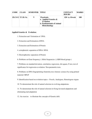 34
CODE CLASS SEMESTER TITLE CONTACT
HOURS
MARKS
ZLC:0 2 T.Y.B. Sc. V Practicals:
a. Applied Genetics &
Evolution
b. Fundamentals of Animal
Biotechnology
120 i.e. 8/week 100
Applied Genetics & Evolution:
1. Extraction and Estimation of DNA
2. Extraction and Estimation of RNA
3. Extraction and Estimation of Protein
4. ectrophoretic separation of DNA / RNA
5. Electrophoretic separation of Protein
6. Problems on Gene frequency ( Allele frequencies ) (ABO blood groups )
7. Problems on standard deviation, correlation, regression, chi-square, F-test, test of
significance for regression co-relation. Non parametric tests.
8. Problems on DNA fingerprinting (fraternity test, forensic science) by using printed
material / RFLP
9. Identification based on evolution topics – Fossils, Analogous, Homologous organs
10. To demonstrate the role of natural selection in evolving adaptations.
11. To demonstrate the role of natural selection in fixing favoured adaptations and
eliminating mal-adaptation
12. An exercise to illustrate the concepts of Genetic drift.
 