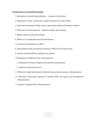 35
Fundamentals of Animal Biotechnology
1. Introduction to microbiology laboratory - concepts of sterilization
2. Preparation of media, autoclaving, isolation of bacteria by streak method
3. Enumeration techniques:Viable count by spread plate method and Neubauer chamber
4. Observation of microorganisms - Negative staining, gram staining
5. Motility study by stab culture method.
6. IMViC test for pathogenic bacterial identification.
7. Extraction and estimation of m-RNA
8. Determination of the concentration and purity of DNA by UV-spectroscopy.
9. Isolation of plasmid DNA by alkaline lysis method.
10. Introduction of DNA into cells. (Demonstration)
a. Preparation of Frozen competent cells and their transformation.
b. Selection of transformed cells.
11. Molecular weight determination of plasmid using restriction enzymes. (Demonstration)
12. Restriction endonuclease digestion of plasmid DNA and agarose gel electrophoresis.
(Demonstration)
13. Ligation of digested DNA. (Demonstration)
 