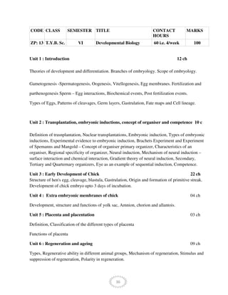 36
CODE CLASS SEMESTER TITLE CONTACT
HOURS
MARKS
ZP: 13 T.Y.B. Sc. VI Developmental Biology 60 i.e. 4/week 100
Unit 1 : Introduction 12 ch
Theories of development and differentiation. Branches of embryology. Scope of embryology.
Gametogenesis -Spermatogenesis, Oogenesis, Vitellogenesis, Egg membranes. Fertilization and
parthenogenesis Sperm – Egg interactions, Biochemical events, Post fertilization events.
Types of Eggs, Patterns of cleavages, Germ layers, Gastrulation, Fate maps and Cell lineage.
Unit 2 : Transplantation, embryonic inductions, concept of organiser and competence 10 c
Definition of trasnplantation, Nuclear transplantations, Embryonic induction, Types of embryonic
inductions, Experimental evidence to embryonic induction, Brachets Experiment and Experiment
of Spemanns and Mangold – Concept of organiser primary organizer, Characteristics of an
organiser, Regional specificity of organizer, Neural induction, Mechanism of neural induction –
surface interaction and chemical interaction, Gradient theory of neural induction, Secondary,
Tertiary and Quarternary organizers, Eye as an example of sequential induction, Competence.
Unit 3 : Early Development of Chick 22 ch
Structure of hen's egg, cleavage, blastula, Gastrulation, Origin and formation of primitive streak.
Development of chick embryo upto 3 days of incubation.
Unit 4 : Extra embryonic membranes of chick 04 ch
Development, structure and functions of yolk sac, Amnion, chorion and allantois.
Unit 5 : Placenta and placentation 03 ch
Definition, Classification of the different types of placenta
Functions of placenta
Unit 6 : Regeneration and ageing 09 ch
Types, Regenerative ability in different animal groups, Mechanism of regeneration, Stimulus and
suppression of regeneration, Polarity in regeneration.
 