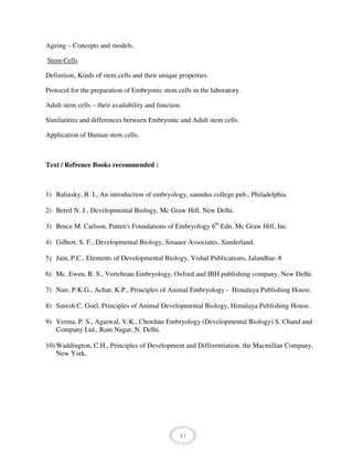 37
Ageing – Concepts and models.
Stem Cells
Definition, Kinds of stem cells and their unique properties.
Protocol for the preparation of Embryonic stem cells in the laboratory.
Adult stem cells – their availability and function.
Similarities and differences between Embryonic and Adult stem cells.
Application of Human stem cells.
Text / Refrence Books recommended :
1) Balinsky, B. I., An introduction of embryology, saundus college pub., Philadelphia.
2) Berril N. J., Developmental Biology, Mc Graw Hill, New Delhi.
3) Bruce M. Carlson, Patten's Foundations of Embryology 6th
Edn. Mc Graw Hill, Inc.
4) Gilbert, S. F., Developmental Biology, Sinauer Associates, Sunderland.
5) Jain, P.C., Elements of Developmental Biology, Vishal Publications, Jalandhar–8
6) Mc. Ewen, R. S., Vertebrate Embryology, Oxford and IBH publishing company, New Delhi.
7) Nair, P.K.G., Achar, K.P., Principles of Animal Embryology - Himalaya Publishing House.
8) Suresh C. Goel, Principles of Animal Developmental Biology, Himalaya Publishing House.
9) Verma, P. S., Agarwal, V.K., Chordate Embryology (Developmental Biology) S. Chand and
Company Ltd., Ram Nagar, N. Delhi.
10) Waddington, C.H., Principles of Development and Differentiation, the Macmillan Company,
New York.
 