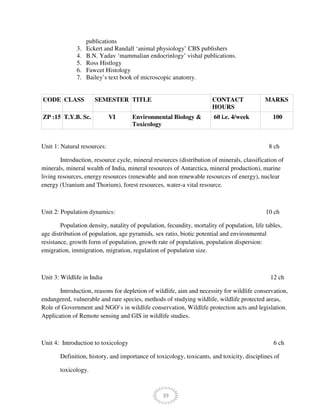 39
publications
3. Eckert and Randall ‘animal physiology’ CBS publishers
4. B.N. Yadav ‘mammalian endocrinlogy’ vishal publications.
5. Ross Histlogy
6. Fawcet Histology
7. Bailey’s text book of microscopic anatomy.
CODE CLASS SEMESTER TITLE CONTACT
HOURS
MARKS
ZP :15 T.Y.B. Sc. VI Environmental Biology &
Toxicology
60 i.e. 4/week 100
Unit 1: Natural resources: 8 ch
Introduction, resource cycle, mineral resources (distribution of minerals, classification of
minerals, mineral wealth of India, mineral resources of Antarctica, mineral production), marine
living resources, energy resources (renewable and non renewable resources of energy), nuclear
energy (Uranium and Thorium), forest resources, water-a vital resource.
Unit 2: Population dynamics: 10 ch
Population density, natality of population, fecundity, mortality of population, life tables,
age distribution of population, age pyramids, sex ratio, biotic potential and environmental
resistance, growth form of population, growth rate of population, population dispersion:
emigration, immigration, migration, regulation of population size.
Unit 3: Wildlife in India 12 ch
Introduction, reasons for depletion of wildlife, aim and necessity for wildlife conservation,
endangered, vulnerable and rare species, methods of studying wildlife, wildlife protected areas,
Role of Government and NGO’s in wildlife conservation, Wildlife protection acts and legislation.
Application of Remote sensing and GIS in wildlife studies.
Unit 4: Introduction to toxicology 6 ch
Definition, history, and importance of toxicology, toxicants, and toxicity, disciplines of
toxicology.
 