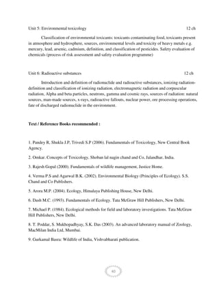 40
Unit 5: Environmental toxicology 12 ch
Classification of environmental toxicants: toxicants contaminating food, toxicants present
in atmosphere and hydrosphere, sources, environmental levels and toxicity of heavy metals e.g.
mercury, lead, arsenic, cadmium, definition, and classification of pesticides. Safety evaluation of
chemicals (process of risk assessment and safety evaluation programme)
Unit 6: Radioactive substances 12 ch
Introduction and definition of radionuclide and radioactive substances, ionizing radiation-
definition and classification of ionizing radiation, electromagnetic radiation and corpuscular
radiation, Alpha and beta particles, neutrons, gamma and cosmic rays, sources of radiation: natural
sources, man-made sources, x-rays, radioactive fallouts, nuclear power, ore processing operations,
fate of discharged radionuclide in the environment.
Text / Reference Books recommended :
1. Pandey R, Shukla J.P, Trivedi S.P (2006). Fundamentals of Toxicology, New Central Book
Agency.
2. Omkar. Concepts of Toxicology, Shoban lal nagin chand and Co, Jalandhar, India.
3. Rajesh Gopal (2000). Fundamentals of wildlife management, Justice Home.
4. Verma P.S and Agarwal B.K. (2002). Environmental Biology (Principles of Ecology). S.S.
Chand and Co Publishers.
5. Arora M.P. (2004). Ecology, Himalaya Publishing House, New Delhi.
6. Dash M.C. (1993). Fundamentals of Ecology. Tata McGraw Hill Publishers, New Delhi.
7. Michael P. (1984). Ecological methods for field and laboratory investigations. Tata McGraw
Hill Publishers, New Delhi.
8. T. Poddar, S. Mukhopadhyay, S.K. Das (2003). An advanced laboratory manual of Zoology,
MacMilan India Ltd, Mumbai.
9. Gurkamal Basra: Wildlife of India, Vishvabharati publication.
 