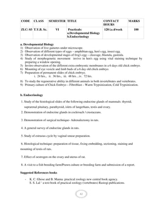 42
CODE CLASS SEMESTER TITLE CONTACT
HOURS
MARKS
ZLC: 03 T.Y.B. Sc. VI Practicals:
a.Developmental Biology
b.Endocrinology
120 i.e.4/week 100
a. Developmental Biology
1) Observation of live gametes under microscope.
2) Observation of different types of eggs – amphibian egg, hen's egg, insect egg.
3) Observation of developmental stages of frog's egg – cleavage, blastula, gastrula.
4) Study of morphogenetic movement invivo in hen's egg using vital staining technique by
preparing a window opening.
5) Invitro observation of the different extra embryonic membranes in a 6 days old chick embryo.
6) Mounting of eye vesicle and limb buds of a 6 day old chick embryo.
7) Preparation of permanent slides of chick embryo.
i. 24 hrs., ii. 36 hrs., iii. 48 hrs. , iv. 72 hrs.
8) To study the regenerative ability in different animals in both invertebrates and vertebrates.
9) Primary culture of Chick Embryo – Fibroblast – Warm Trypsinization, Cold Trypsinization.
b. Endocrinology
1. Study of the histological slides of the following endocrine glands of mammals: thyroid,
suprarenal pituitary, parathyroid, islets of langerhans, testis and ovary.
2. Demonstration of endocrine glands in cockroach / crustaceans.
3. Demonstration of surgical technique- Adrenalectomy in rats.
4. A general survey of endocrine glands in rats.
5. Study of estruous cycle by vaginal smear preparation.
6. Histological technique: preparation of tissue, fixing embedding, sectioning, staining and
mounting of testis of rats.
7. Effect of oestrogen on the ovary and uterus of rat.
8. A visit to a fish breeding farm/Prawn culture or breeding farm and submission of a report.
Suggested References books
- K. C. Ghose and B. Manna :practical zoology new central book agency.
S. S. Lal ‘ a text book of practical zoology (vertebrates) Rastogi publications.
 