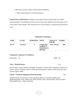 44
9. Setting up a primary culture of Chick embryo fibroblasts
i -Warm Trypsinization ii -Cold Trypsinization
General Note on Field Work: In addition to the regular lectures and practicals, the students
should undertake 3 local field trips (each of not less than 8 hour duration) and a long study tour of
not less than 10 days duration. The total field work is to be treated as 4 contact hours per batch per
week.
ZOOLOGY (GENERAL)
CODE CLASS SEMESTER TITLE CONTACT
HOURS
MARKS
ZP: 17 T.Y.B. Sc. V Comparative
Anatomy of
Vertebrates &
Histology
60 i.e. 4/week 100
Comparative Anatomy of Vertebrates :
Contact Hrs. – 35 Marks : 60
Unit I – Skeletal System 5 ch
Classification, visceral skeleton of Dogfish, comparative account of Jaw suspension, structure of a
typical vertebra. Vertebral column of rabbit, pectoral and pelvic gridles of shark, bony fish, frog,
varanus, pigeon, rabbit.
Unit II – Vertebrate integument and its derivations 7ch
General structure and functions of skin. Epidermal derivatives and their modifications.
Epidermal glands, scales, feather, hair, beaks and bills, claws, nails and hoofs, horns & Antlers.
Dermal Derivatives – Scales and Scutes
 