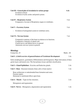 45
Unit III – General plan of circulation in various groups 6 ch
Evolution of heart
Evolution of aortic arches and portal systems
Unit IV – Respiratory System 5 ch
Comparative Account of Respiratory organs in vertebrates.
Unit V – Excretory System 5 ch
- Evolution of urinogential system in vertebrate series.
Unit VI – Nervous System 7 ch
Comparative anatomy of the brain in relation to its functions.
Comparative Anatomy of spinal cord.
Cranial nerves and Spinal nerves in general
Antonomic nervous system in general.
Histology
Contact hrs. 25 Marks : 40
Unit I : A brief overview of general features of Vertebrate Development 3 ch
Early morphogenesis, gastrulation, Differentiation and histogenesis, Major derivations of three
germs layers and neural crest. The four primary tissues and their classification.
Unit 2 – Gland Epithelium : Exocrine and Endocrine glands. 2 ch
Unit 3 – Bone : Structural elements (bone cells or bone matrix) 3 ch
Bone architecture or endochondral bone formation and zones.
Fracture repairs
Hormonal or nutritional effects upon bone.
Unit 4 – Muscle – Types & fine structures. 2 ch
Histogenesis and regeneration
Unit 5: Nerves – Histogenesis, degeneration and regeneration 1 ch
 