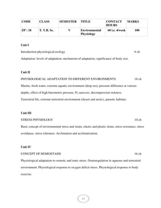 47
CODE CLASS SEMESTER TITLE CONTACT
HOURS
MARKS
ZP : 18 T. Y.B. Sc. V Environmental
Physiology
60 i.e. 4/week 100
Unit I
Introduction physiological ecology 6 ch
Adaptation- levels of adaptation, mechanism of adaptation, significance of body size.
Unit II
PHYSIOLOGICAL ADAPTATION TO DIFFERENT ENVIRONMENTS 18 ch
Marine, fresh water, extreme aquatic environment (deep sea), pressure difference at various
depths, effect of high barometric pressure, N2 narcosis, decompression sickness.
Terrestrial life, extreme terrestrial environment (desert and arctic), parastic habitats.
Unit III
STRESS PHYSIOLOGY 10 ch
Basic concept of environmental stress and strain, elastic and plastic strain, stress resistance, stress
avoidance, stress tolerance. Acclimation and acclimatization.
Unit IV
CONCEPT OF HOMOSTASIS 16 ch
Physiological adaptation to osmotic and ionic stress. Osmoregulation in aqueous and terrestrial
environment. Physiological response to oxygen deficit stress. Physiological response to body
exercise.
 