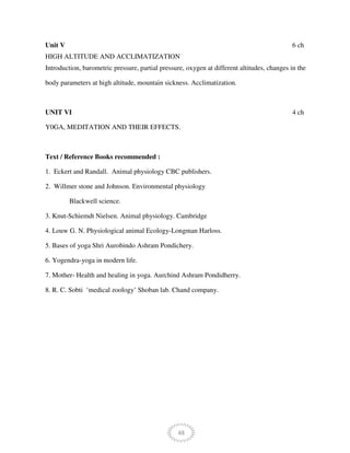 48
Unit V 6 ch
HIGH ALTITUDE AND ACCLIMATIZATION
Introduction, barometric pressure, partial pressure, oxygen at different altitudes, changes in the
body parameters at high altitude, mountain sickness. Acclimatization.
UNIT VI 4 ch
Y0GA, MEDITATION AND THEIR EFFECTS.
Text / Reference Books recommended :
1. Eckert and Randall. Animal physiology CBC publishers.
2. Willmer stone and Johnson. Environmental physiology
Blackwell science.
3. Knut-Schiemdt Nielsen. Animal physiology. Cambridge
4. Louw G. N. Physiological animal Ecology-Longman Harloss.
5. Bases of yoga Shri Aurobindo Ashram Pondichery.
6. Yogendra-yoga in modern life.
7. Mother- Health and healing in yoga. Aurchind Ashram Pondidherry.
8. R. C. Sobti ‘medical zoology’ Shoban lab. Chand company.
 