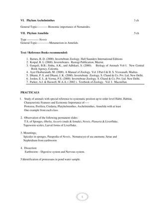 5
VI. Phylum Aschelminthes 3 ch
General Topic----------- Bionomic importance of Nematodes.
VII. Phylum Annelida 5 ch
Type ------------ Nereis
General Topic-------------Metamerism in Annelids.
Text / Reference Books recommended:
1. Barnes, R. D. (2000). Invertebrate Zoology. Hall Saunders International Editions
2. Kotpal, R. L (2000). Invertebrates. Rastogi Publication, Meerut.
3. Ganguli, B.B.; Sinha, A.K., and Adhikari, S. (2000). Biology of Animals Vol-1. New Central
Book Agency, Calcutta.
4. Ayer Ekabaranath, M. (2000). A Manual of Zoology. Vol. I Part I & II. S. Viswanath, Madras.
5. Dhami, P. S. and Dhami, J. K. (2000). Invertebrate Zoology, S. Chand & Co. Pvt. Ltd. New Delhi.
6. Jorden, E. L. & Verma, P.S. (2000). Invertebrate Zoology. S. Chand & Co. Pvt. Ltd. New Delhi.
7. Parker, A.J. & Haswell, W.A.A. ( 2002 ). Textbook of Zoology. Vol. I. Macmillan.
PRACTICALS
1. Study of animals with special reference to systematic position up to order level Habit, Habitat,
Characteristic Features and Economic Importance of-----
Protozoa, Porifera, Cnidaria, Platyhelminthes, Aschelminthes, Annelida with at least
One example from each class.
2. Observation of the following permanent slides:
T.S. of Sponges, Obelia, Ascaris (male & female), Nereis, Planaria & Liverfluke,
Tapeworm scolex, Larval forms of Liverfluke.
3. Mountings:
Spicules in sponges, Parapodia of Nereis, Nematocyst of sea anemone, Setae and
Nephridium from earthworm
4. Dissection:
Earthworm – Digestive system and Nervous system.
5.Identification of protozoans in pond water sample.
 