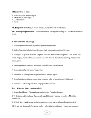 50
VI.Preparation of stains
3. Ehrlich's Alum Haemotoxylin
4. Deafield's Harmatoxyin
5. Acetocarmine
6. Eosin
VII.Temporary mounting of buccal mucosa, skeletalmuscle, blood smear.
VIII.Histological preparation : Fixation to section cutting and staining of a suitable mammalian
tissue.
B. Environmental Physiology
1. Study of permanent slides of parasitic protozoans (4 types)
2. Study of parasitic helminthes/ arthropods- their preservation staining.(4 types).
3. Ecological adaptation in animal kingdom. Physalia, Arenicola/Chaetopterus, Stick insect, leaf
insect, Praying mantis, Perna, Exocoetus, Diodon/Tetradon. Racophorus/tree frog, Phrynosoma,
Draco, Crow.
4. Recording of total hardness, alkalinity, total dissolved solids in water.
5. Enumeration of erythrocytes/ leucocytes.
6. Estimation of haemoglobin and preparation of haemin crystal.
7. Recording of atmospheric temperature, pressure, relative humidity and light intensity.
8. Film / VCD’s/ Power point show for yoga and meditation.
Text / Reference Books recommended :
1 Agarwal and Jindal . Advanced practical zoology, Pragati prakashan.
2 T. Rodder ,Mukhopadhaya, Das. An advanced laboratory manual of zoology. McMillen
publication.
3 S.S.Lal. A text book of practical zoology (invertebrate and vertebrate)-Rastogi publicat
4.P. S. Verma. A manual of practical zoology (chordata/ invertebrates) J chand and company.
 
