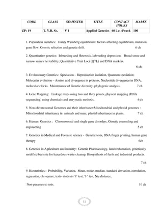 51
CODE CLASS SEMESTER TITLE CONTACT
HOURS
MARKS
ZP: 19 T. Y.B. Sc. V I Applied Genetics 60 i. e. 4/week 100
1. Population Genetics: Hardy Weinberg equilibrium; factors affecting equilibrium, mutation,
gene flow, Genetic selection and genetic drift. 6 ch
2. Quantitative genetics: Inbreeding and Heterosis, Inbreeding depression. Broad sense and
narrow senses heritability; Quantitative Trait Loci (QTL) and DNA markers.
6 ch
3. Evolutionary Genetics: Speciation – Reproduction isolation, Quantum speciation;
Molecular evolution – Amino acid divergence in proteins, Nucleotide divergence in DNA,
molecular clocks. Maintenance of Genetic diversity, phylogenic analysis. 7 ch
4. Gene Mapping: Linkage maps using two and three points, physical mapping (DNA
sequencing) using chemicals and enzymatic methods. 6 ch
5. Non-chromosomal Genomes and their inheritance:Mitochondrial and plastid genomes :
Mitochondrial inheritance in animals and man; plastid inheritance in plants. 7 ch
6. Human Genetics : Chromosomal and single gene disorders, Genetic counseling and
engineering 5 ch
7. Genetics in Medical and Forensic science - Genetic tests, DNA finger printing, human gene
therapy. 6ch
8. Genetics in Agriculture and industry: Genetic Pharmacology, land reclamation, genetically
modified bacteria for hazardous waste cleanup, Biosynthesis of fuels and industrial products.
7 ch
9. Biostatistics : Probability, Variance, Mean, mode, median, standard deviation, correlation,
regression, chi-square, tests- students ‘t’ test, ‘F’ test, Nie distance,
Non-parametric tests. 10 ch
 