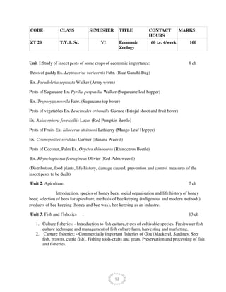 52
CODE CLASS SEMESTER TITLE CONTACT
HOURS
MARKS
ZT 20 T.Y.B. Sc. VI Economic
Zoology
60 i.e. 4/week 100
Unit 1:Study of insect pests of some crops of economic importance: 8 ch
Pests of paddy Ex. Leptocorisa varicornis Fabr. (Rice Gandhi Bug)
Ex. Pseudoletia separata Walker (Army worm)
Pests of Sugarcane Ex. Pyrilla perpusilla Walker (Sugarcane leaf hopper)
Ex. Tryporyza novella Fabr. (Sugarcane top borer)
Pests of vegetables Ex. Leucinodes orbonalis Guenee (Brinjal shoot and fruit borer)
Ex. Aulacophora foveicollis Lucas (Red Pumpkin Beetle)
Pests of Fruits Ex. Idiocerus atkinsoni Lethierry (Mango Leaf Hopper)
Ex. Cosmopolites sordidus Germer (Banana Weevil)
Pests of Coconut, Palm Ex. Oryctes rhinoceros (Rhinoceros Beetle)
Ex. Rhynchophorus ferrugineus Olivier (Red Palm weevil)
(Distribution, food plants, life-history, damage caused, prevention and control measures of the
insect pests to be dealt)
Unit 2: Apiculture: 7 ch
Introduction, species of honey bees, social organisation and life history of honey
bees; selection of bees for apiculture, methods of bee keeping (indigenous and modern methods),
products of bee keeping (honey and bee wax), bee keeping as an industry.
Unit 3: Fish and Fisheries : 13 ch
1. Culture fisheries: - Introduction to fish culture, types of cultivable species. Freshwater fish
culture technique and management of fish culture farm, harvesting and marketing.
2. Capture fisheries: - Commercially important fisheries of Goa (Mackerel, Sardines, Seer
fish, prawns, cuttle fish). Fishing tools-crafts and gears. Preservation and processing of fish
and fisheries.
 