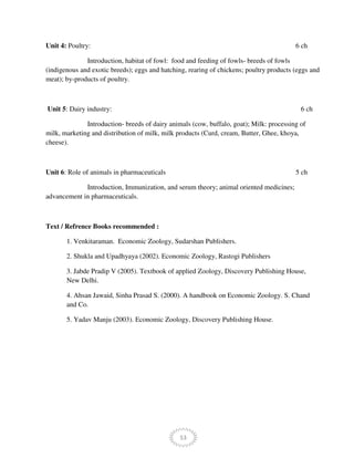 53
Unit 4: Poultry: 6 ch
Introduction, habitat of fowl: food and feeding of fowls- breeds of fowls
(indigenous and exotic breeds); eggs and hatching, rearing of chickens; poultry products (eggs and
meat); by-products of poultry.
Unit 5: Dairy industry: 6 ch
Introduction- breeds of dairy animals (cow, buffalo, goat); Milk: processing of
milk, marketing and distribution of milk, milk products (Curd, cream, Butter, Ghee, khoya,
cheese).
Unit 6: Role of animals in pharmaceuticals 5 ch
Introduction, Immunization, and serum theory; animal oriented medicines;
advancement in pharmaceuticals.
Text / Refrence Books recommended :
1. Venkitaraman. Economic Zoology, Sudarshan Publishers.
2. Shukla and Upadhyaya (2002). Economic Zoology, Rastogi Publishers
3. Jabde Pradip V (2005). Textbook of applied Zoology, Discovery Publishing House,
New Delhi.
4. Ahsan Jawaid, Sinha Prasad S. (2000). A handbook on Economic Zoology. S. Chand
and Co.
5. Yadav Manju (2003). Economic Zoology, Discovery Publishing House.
 