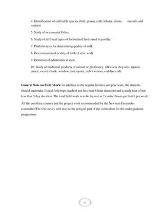 55
4. Identification of cultivable species (fish, prawn, crab, lobster, clams, mussels and
oysters)
5. Study of ornamental fishes.
6. Study of different types of formulated feeds used in poultry.
7. Platform tests for determining quality of milk.
8. Determination of acidity of milk (Lactic acid).
9. Detection of adulterants in milk.
10. Study of medicinal products of animal origin (honey, silkworm chrysalis, termite
queen, sacred chank, window pane oyster, cobra venom, cod-liver oil)
General Note on Field Work: In addition to the regular lectures and practicals, the students
should undertake 2 local field trips (each of not less than 8 hour duration) and a study tour of not
less than 5 day duration. The total field work is to be treated as 2 contact hours per batch per week.
All the corollary courses and the project work recommended by the Newman Fernandes
committee/The University will also be the integral part of the curriculum for the undergraduate
programme.
 