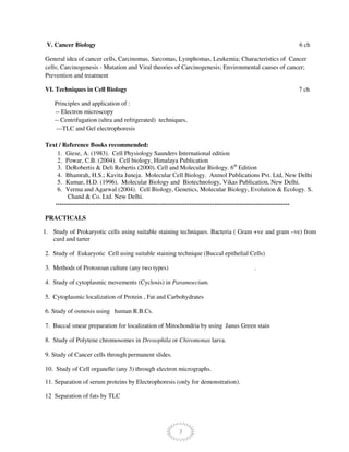 7
V. Cancer Biology 6 ch
General idea of cancer cells, Carcinomas, Sarcomas, Lymphomas, Leukemia; Characteristics of Cancer
cells; Carcinogenesis - Mutation and Viral theories of Carcinogenesis; Environmental causes of cancer;
Prevention and treatment
VI. Techniques in Cell Biology 7 ch
Principles and application of :
-- Electron microscopy
-- Centrifugation (ultra and refrigerated) techniques,
---TLC and Gel electrophoresis
Text / Reference Books recommended:
1. Giese, A. (1983). Cell Physiology Saunders International edition
2. Powar, C.B. (2004). Cell biology, Himalaya Publication
3. DeRobertis & Deli Robertis (2000). Cell and Molecular Biology. 6th
Edition
4. Bhamrah, H.S.; Kavita Juneja. Molecular Cell Biology. Anmol Publications Pvt. Ltd, New Delhi
5. Kumar, H.D. (1996). Molecular Biology and Biotechnology, Vikas Publication, New Delhi.
6. Verma and Agarwal (2004). Cell Biology, Genetics, Molecular Biology, Evolution & Ecology. S.
Chand & Co. Ltd. New Delhi.
----------------------------------------------------------------------------------------------------------------
PRACTICALS
1. Study of Prokaryotic cells using suitable staining techniques. Bacteria ( Gram +ve and gram –ve) from
curd and tarter
2. Study of Eukaryotic Cell using suitable staining technique (Buccal epithelial Cells)
3. Methods of Protozoan culture (any two types) .
4. Study of cytoplasmic movements (Cyclosis) in Paramoecium.
5. Cytoplasmic localization of Protein , Fat and Carbohydrates
6. Study of osmosis using human R.B.Cs.
7. Buccal smear preparation for localization of Mitochondria by using Janus Green stain
8. Study of Polytene chromosomes in Drosophila or Chiromonas larva.
9. Study of Cancer cells through permanent slides.
10. Study of Cell organelle (any 3) through electron micrographs.
11. Separation of serum proteins by Electrophoresis (only for demonstration).
12 Separation of fats by TLC
 