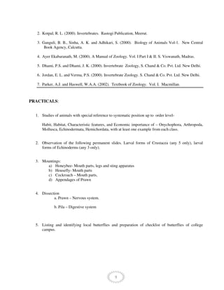 9
2. Kotpal, R. L. (2000). Invertebrates. Rastogi Publication, Meerut.
3. Ganguli, B. B., Sinha, A. K. and Adhikari, S. (2000). Biology of Animals Vol-1. New Central
Book Agency, Calcutta.
4. Ayer Ekabaranath, M. (2000). A Manual of Zoology. Vol. I Part I & II. S. Viswanath, Madras.
5. Dhami, P.S. and Dhami, J. K. (2000). Invertebrate Zoology, S. Chand & Co. Pvt. Ltd. New Delhi.
6. Jordan, E. L. and Verma, P.S. (2000). Invertebrate Zoology. S. Chand & Co. Pvt. Ltd. New Delhi.
7. Parker, A.J. and Haswell, W.A.A. (2002). Textbook of Zoology. Vol. I. Macmillan.
PRACTICALS:
1. Studies of animals with special reference to systematic position up to order level-
Habit, Habitat, Characteristic features, and Economic importance of – Onychophora, Arthropoda,
Mollusca, Echinodermata, Hemichordata, with at least one example from each class.
2. Observation of the following permanent slides. Larval forms of Crustacea (any 5 only), larval
forms of Echinoderms (any 3 only).
3. Mountings:
a) Honeybee- Mouth parts, legs and sting apparatus
b) Housefly- Mouth parts
c) Cockroach – Mouth parts,
d) Appendages of Prawn
4. Dissection
a. Prawn – Nervous system.
b. Pila – Digestive system
5. Listing and identifying local butterflies and preparation of checklist of butterflies of college
campus.
 