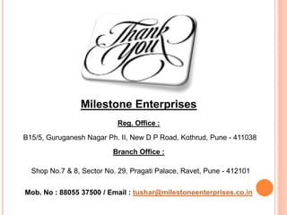 Milestone Enterprises
B15/5, Guruganesh Nagar Ph. II, New D P Road, Kothrud, Pune - 411038
Mob. No : 88055 37500 / Email : tushar@milestoneenterprises.co.in
Branch Office :
Reg. Office :
Shop No.7 & 8, Sector No. 29, Pragati Palace, Ravet, Pune - 412101
 