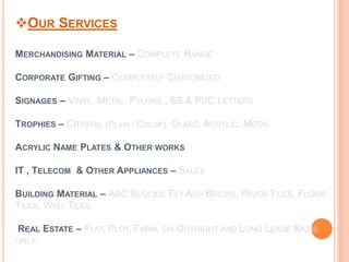 OUR SERVICES
MERCHANDISING MATERIAL – COMPLETE RANGE
CORPORATE GIFTING – COMPLETELY CUSTOMIZED
SIGNAGES – VINYL, METAL, PYLONS , SS & PVC LETTERS
TROPHIES – CRYSTAL (PLAIN / COLOR), GLASS, ACRYLIC, METAL
ACRYLIC NAME PLATES & OTHER WORKS
IT , TELECOM & OTHER APPLIANCES – SALES
BUILDING MATERIAL – AAC BLOCKS, FLY ASH BRICKS, PAVER TILES, FLOOR
TILES, WALL TILES
REAL ESTATE – FLAT, PLOT, FARM, ON OUTRIGHT AND LONG LEASE BASIS
ONLY.
 