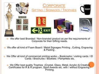 CORPORATE
GIFTING / SIGNAGES / TROPHIES
 We offer best Branded / Non-branded product as per the requirements of
Corporate for their Gifting needs.
 We offer all kind of Foam Board / Metal Signages Printing , Cutting, Engraving
& Pasting .
 We Offer all kind of commercial printing works – Bookmarks / visiting cards / ID
Cards / Brochures / Booklets / Pamphlets etc.
 We Offer best quality Trophies (Crystal, Glass, Metal, Acrylic) & Creative
Certificates for R & R program, Sport Awards etc. with / without Engraving /
Printing.
 