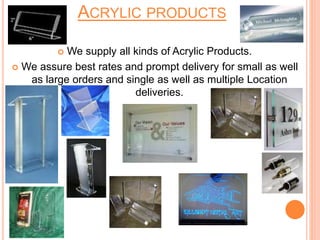 ACRYLIC PRODUCTS
 We supply all kinds of Acrylic Products.
 We assure best rates and prompt delivery for small as well
as large orders and single as well as multiple Location
deliveries.
 
