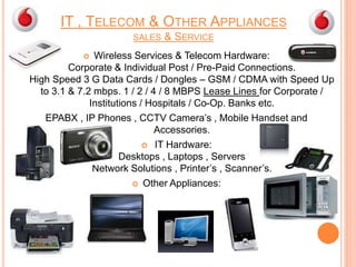 IT , TELECOM & OTHER APPLIANCES
SALES & SERVICE
 Wireless Services & Telecom Hardware:
Corporate & Individual Post / Pre-Paid Connections.
High Speed 3 G Data Cards / Dongles – GSM / CDMA with Speed Up
to 3.1 & 7.2 mbps. 1 / 2 / 4 / 8 MBPS Lease Lines for Corporate /
Institutions / Hospitals / Co-Op. Banks etc.
EPABX , IP Phones , CCTV Camera’s , Mobile Handset and
Accessories.
 IT Hardware:
Desktops , Laptops , Servers
Network Solutions , Printer’s , Scanner’s.
 Other Appliances:
 