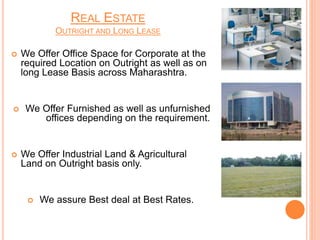 REAL ESTATE
OUTRIGHT AND LONG LEASE
 We Offer Office Space for Corporate at the
required Location on Outright as well as on
long Lease Basis across Maharashtra.
 We Offer Furnished as well as unfurnished
offices depending on the requirement.
 We Offer Industrial Land & Agricultural
Land on Outright basis only.
 We assure Best deal at Best Rates.
 