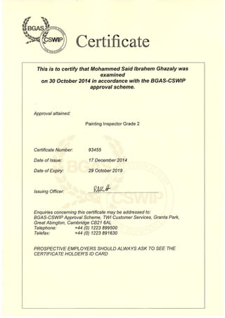 Certificate

This is to certify that Mohammed Said Ibrahem Ghazaly was

examined

on 30 October 2014 in accordance with the BGAS-CSWIP

approval scheme.

Approval attained:
Painting Inspector Grade 2
Certificate Number: 93455
Date of Issue: 17 December 2014
Date of Expiry: 29 October 2019
Issuing Officer: ....~ .
Enquiries concerning this certificate may be addressed to:
BGAS-CSWIP Approval Scheme, TWI Customer Services, Granta Park,
Great Abington, Cambridge CB21 6AL
Telephone: +44 (0) 1223899500
Telefax: +44 (0) 1223891630
PROSPECTIVE EMPLOYERS SHOULD ALWAYS ASK TO SEE THE
CERTIFICATE HOLDER'S 10 CARD
 