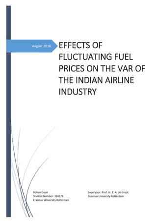 August 2016 EFFECTS OF
FLUCTUATING FUEL
PRICES ON THE VAR OF
THE INDIAN AIRLINE
INDUSTRY
Master Thesis: Accounting & Finance
Supervisor: Prof. dr. E. A. de Groot
Erasmus University Rotterdam
Rohan Gujar
Student Number: 314979
Erasmus University Rotterdam
 