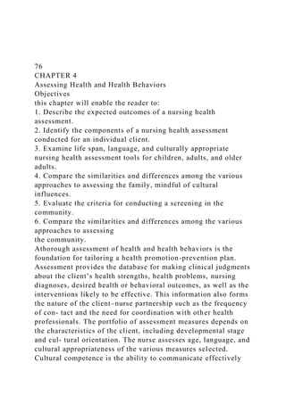 76
CHAPTER 4
Assessing Health and Health Behaviors
Objectives
this chapter will enable the reader to:
1. Describe the expected outcomes of a nursing health
assessment.
2. Identify the components of a nursing health assessment
conducted for an individual client.
3. Examine life span, language, and culturally appropriate
nursing health assessment tools for children, adults, and older
adults.
4. Compare the similarities and differences among the various
approaches to assessing the family, mindful of cultural
influences.
5. Evaluate the criteria for conducting a screening in the
community.
6. Compare the similarities and differences among the various
approaches to assessing
the community.
Athorough assessment of health and health behaviors is the
foundation for tailoring a health promotion-prevention plan.
Assessment provides the database for making clinical judgments
about the client’s health strengths, health problems, nursing
diagnoses, desired health or behavioral outcomes, as well as the
interventions likely to be effective. This information also forms
the nature of the client–nurse partnership such as the frequency
of con- tact and the need for coordination with other health
professionals. The portfolio of assessment measures depends on
the characteristics of the client, including developmental stage
and cul- tural orientation. The nurse assesses age, language, and
cultural appropriateness of the various measures selected.
Cultural competence is the ability to communicate effectively
 