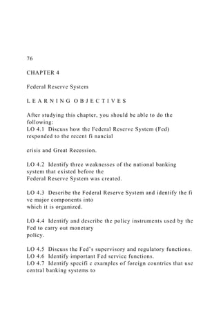 76
CHAPTER 4
Federal Reserve System
L E A R N I N G O B J E C T I V E S
After studying this chapter, you should be able to do the
following:
LO 4.1 Discuss how the Federal Reserve System (Fed)
responded to the recent fi nancial
crisis and Great Recession.
LO 4.2 Identify three weaknesses of the national banking
system that existed before the
Federal Reserve System was created.
LO 4.3 Describe the Federal Reserve System and identify the fi
ve major components into
which it is organized.
LO 4.4 Identify and describe the policy instruments used by the
Fed to carry out monetary
policy.
LO 4.5 Discuss the Fed’s supervisory and regulatory functions.
LO 4.6 Identify important Fed service functions.
LO 4.7 Identify specifi c examples of foreign countries that use
central banking systems to
 