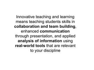 Innovative teaching and learning
means teaching students skills in
collaboration and team building,
enhanced communication
through presentation, and applied
analysis of information using
real-world tools that are relevant
to your discipline
 