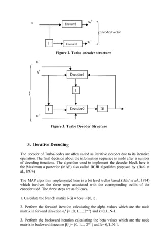 3. Iterative Decoding
The decoder of Turbo codes are often called as iterative decoder due to its iterative
operation. The final decision about the information sequence is made after a number
of decoding iterations. The algorithm used to implement the decoder block here is
the Maximum a posterior (MAP) also called BCJR algorithm proposed by (Bahl et
al., 1974)
The MAP algorithm implemented here is a bit level trellis based (Bahl et al., 1974)
which involves the three steps associated with the corresponding trellis of the
encoder used. The three steps are as follows.
1. Calculate the branch matrix δ (i) where i={0,1}.
2. Perform the forward iteration calculating the alpha values which are the node
matrix in forward direction αj
k
j= {0, 1...., 2m-1
} and k=0,1..N-1.
3. Perform the backward iteration calculating the beta values which are the node
matrix in backward direction βj
k
j= {0, 1..., 2m-1
} and k= 0,1..N-1.
Encoder1
Encoder2I
u xk
0
xk
1
Encoded vector
Figure 2. Turbo encoder structure
Decoder1
Decoder2I DI
I
rk
1
rk
0
rk
2
Figure 3. Turbo Decoder Structure
 