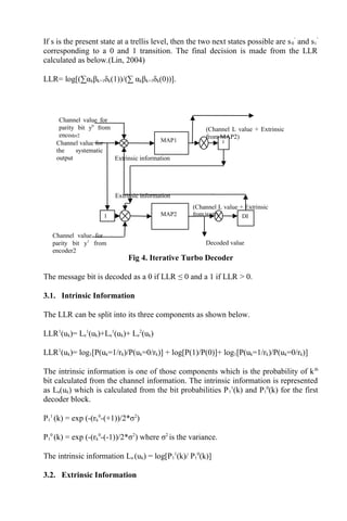 If s is the present state at a trellis level, then the two next states possible are s0
’
and s1
’
corresponding to a 0 and 1 transition. The final decision is made from the LLR
calculated as below.(Lin, 2004)
LLR= log[(∑αkβk+1δk(1))/(∑ αkβk+1δk(0))].
Fig 4. Iterative Turbo Decoder
The message bit is decoded as a 0 if LLR ≤ 0 and a 1 if LLR > 0.
3.1. Intrinsic Information
The LLR can be split into its three components as shown below.
LLR1
(uk)= Le
1
(uk)+La
1
(uk)+ Le
2
(uk)
LLR1
(uk)= log1[P(uk=1/rk)/P(uk=0/rk)] + log[P(1)/P(0)]+ log1[P(uk=1/rk)/P(uk=0/rk)]
The intrinsic information is one of those components which is the probability of kth
bit calculated from the channel information. The intrinsic information is represented
as La(uk) which is calculated from the bit probabilities P1
1
(k) and P1
0
(k) for the first
decoder block.
P1
1
(k) = exp (-(rk
0
-(+1))/2*σ2
)
P1
0
(k) = exp (-(rk
0
-(-1))/2*σ2
) where σ2
is the variance.
The intrinsic information La (uk) = log[P1
1
(k)/ P1
0
(k)]
3.2. Extrinsic Information
I DI
I
Decoded value
Extrinsic information
Extrinsic information
(Channel L value + Extrinsic
from MAP1)
Channel value for
parity bit y0
from
encoder2
Channel value for
the systematic
output
Channel value for
parity bit y1
from
encoder2
MAP1
MAP2
(Channel L value + Extrinsic
from MAP2)
 