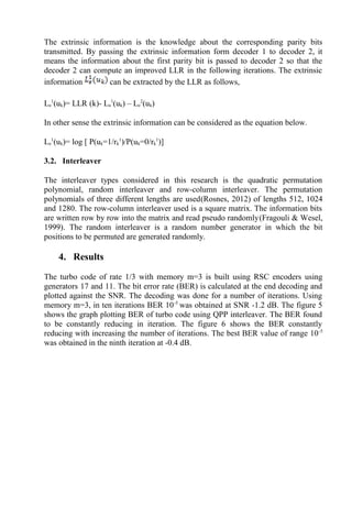 The extrinsic information is the knowledge about the corresponding parity bits
transmitted. By passing the extrinsic information form decoder 1 to decoder 2, it
means the information about the first parity bit is passed to decoder 2 so that the
decoder 2 can compute an improved LLR in the following iterations. The extrinsic
information can be extracted by the LLR as follows,
Le
1
(uk)= LLR (k)- La
1
(uk) – Le
2
(uk)
In other sense the extrinsic information can be considered as the equation below.
Le
1
(uk)= log [ P(uk=1/rk
1
)/P(uk=0/rk
1
)]
3.2. Interleaver
The interleaver types considered in this research is the quadratic permutation
polynomial, random interleaver and row-column interleaver. The permutation
polynomials of three different lengths are used(Rosnes, 2012) of lengths 512, 1024
and 1280. The row-column interleaver used is a square matrix. The information bits
are written row by row into the matrix and read pseudo randomly(Fragouli & Wesel,
1999). The random interleaver is a random number generator in which the bit
positions to be permuted are generated randomly.
4. Results
The turbo code of rate 1/3 with memory m=3 is built using RSC encoders using
generators 17 and 11. The bit error rate (BER) is calculated at the end decoding and
plotted against the SNR. The decoding was done for a number of iterations. Using
memory m=3, in ten iterations BER 10-5
was obtained at SNR -1.2 dB. The figure 5
shows the graph plotting BER of turbo code using QPP interleaver. The BER found
to be constantly reducing in iteration. The figure 6 shows the BER constantly
reducing with increasing the number of iterations. The best BER value of range 10-5
was obtained in the ninth iteration at -0.4 dB.
 