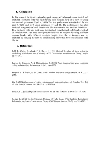 5. Conclusion
In this research the iterative decoding performance of turbo codes was studied and
analyzed. The turbo code was built starting from memory m=2 up to m=4 for using
the standard generators.(Proakis, 2000) The best performance was obtained for the
case K=1280 and m=3 using generators 17 and 11. The performance was also
analysed using conventional interleavers like row-column and random interleaver.
Here the turbo code was built using the identical convolutional code blocks. Instead
of identical ones, the turbo code performance can be analysed by using different
encoder blocks with different constrain length. Also the performance can be
analyzed by varying the rate by concatenating more than two convolutional code
blocks.
6. References
Bahl, L., Cocke, J., Jelinek, F. & Raviv, J. (1974) 'Optimal decoding of linear codes for
minimizing symbol error rate (Corresp.)'. IEEE Transactions on Information Theory, 20 (2).
pp 284-287.
Berrou, C., Glavieux, A. & Thitimajshima, P. (1993) 'Near Shannon limit error-correcting
coding and decoding: Turbo-codes. 1'.[in 2, 1064-1070.
Fragouli, C. & Wesel, R. D. (1999) 'Semi- random interleaver design criteria'.[in 5, 2352-
2356.
Lin, S. (2004) Error control coding : fundamentals and applications. ed. Costello, D.J., 2nd
ed. edn. Pearson Prentice Hall, ISBN: 0-13-017973-6.
Proakis, J. G. (2000) Digital Communications. 4th ed. edn. McGraw, ISBN: 0-07-118183-0.
Rosnes, E. (2012) 'On the Minimum Distance of Turbo Codes With Quadratic Permutation
Polynomial Interleavers'. Information Theory, IEEE Transactions on, 58 (7). pp 4781-4795.
 
