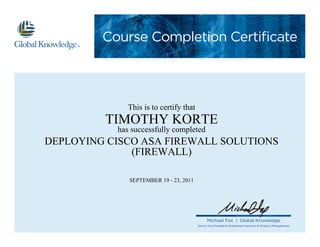 Course Completion Certificate
Michael Fox | Global Knowledge
Senior Vice President, Enterprise Solutions & Product Management
This is to certify that
TIMOTHY KORTE
has successfully completed
DEPLOYING CISCO ASA FIREWALL SOLUTIONS
(FIREWALL)
SEPTEMBER 19 - 23, 2011
 