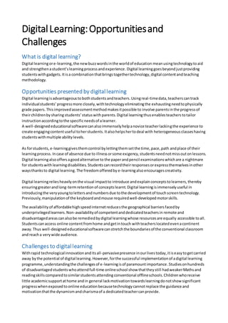 DigitalLearning:Opportunitiesand
Challenges
What is digital learning?
Digital learningore-learning,the new buzzwordsinthe worldof education meanusingtechnologytoaid
and strengthenastudent’slearningprocessandexperience. Digital learninggoesbeyondjustproviding
studentswithgadgets.Itisa combinationthatbringstogethertechnology,digital contentandteaching
methodology.
Opportunities presented by digital learning
Digital learningisadvantageousto bothstudents andteachers. Usingreal-timedata,teacherscantrack
individualstudents’ progressmore closely,withtechnologyeliminatingthe exhaustingneedtophysically
grade papers. Thisimprovedassessmentmethodmakesitpossible to involve parentsinthe progressof
theirchildrenbysharing students’ statuswithparents.Digital learningthusenablesteacherstotailor
instructionaccordingtothe specificneedsof alearner.
A well-designededucationalsoftwarecanalsoimmenselyhelpanovice teacherlackingthe experience to
create engagingcontentuseful toherstudents.Italsohelpshertodeal with heterogeneous classeshaving
studentswithmultiple abilitylevels.
As forstudents, e-learninggivesthemcontrol bylettingthemsetthe time,pace,path andplace of their
learningprocess. Incase of absence due to illnessorsome exigency,studentsneednotmissoutonlessons.
Digital learningalsooffersagoodalternative to the paperandpencil examinationswhichare a nightmare
for studentswithlearningdisabilities. Studentscanrecordtheirresponsesorexpressthemselvesinother
waysthanksto digital learning. The freedomofferedby e-learningalsoencouragescreativity.
Digital learningreliesheavilyonthe visual impactto introduce andexplainconceptstolearners, thereby
ensuringgreaterandlong-termretention of conceptslearnt.Digital learningisimmenselyuseful in
introducingthe veryyoungtolettersandnumbersdue tothe developmentof touchscreentechnology.
Previously,manipulationof the keyboardandmouse requiredwell-developedmotorskills.
The availability of affordablehighspeedinternetreducesthe geographical barriersfacedby
underprivilegedlearners.Non-availabilityof competentanddedicatedteachersin remote and
disadvantagedareascanalsobe remediedbydigital learningwhose resourcesare equally accessible toall.
Studentscanaccess online content fromhome andgetintouch withteacherslocatedevenacontinent
away. Thus well-designededucationalsoftwarecanstretchthe boundariesof the conventional classroom
and reacha verywide audience.
Challenges to digital learning
Withrapid technologicalinnovationanditsall-pervasivepresence inourlivestoday,itiseasytogetcarried
away bythe potential of digital learning.However,forthe successful implementationof adigital learning
programme,understandingthe challengesof e-learningisof paramountimportance.Studiesonhundreds
of disadvantagedstudentswhoattendfull-time onlineschool show thattheystill hadweakerMathsand
readingskillscomparedtosimilarstudentsattendingconventional offlineschools.Childrenwhoreceive
little academicsupportathome andin general lackmotivationtowardslearningdonotshow significant
progresswhenexposedtoonline educationbecausetechnologycannotreplace the guidance and
motivationthatthe dynamismandcharismaof a dedicatedteachercanprovide.
 