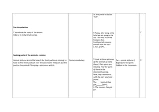 Zoo introduction
T introduce the topic of the lesson.
Asks Ls to tell animal names.
Seeking parts of the animals: revision
Animal pictures are in the board. But their parts are missing. Ls
have to find their parts all over the classroom. They can put the
part on the animal if they say a sentences with it.
Revise vocabulary
3x. And freeze in the last
"huh".
T: Today, after being in the
Safari we are going to the
zoo. I like very much the
Budapest Zoo.
Could you tell me some
animals from the zoo?
L: lion, giraffe...
T: Look at these pictures
of the animals. ( name
them). Their parts are
missing. Find the parts
of them in the
classroom quickly.
Now, say a sentences
with the part you have
found.
The____(animal) has
got______(part).
L: The monkey has got
fur.
Fw , animal pictures (
Bogi's) and the parts
hidden in the classroom.
2'
5'
 