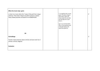 When the music stops- game
Ls listen to a music when the T stops it they pull from a bag a
sentence. They have to figure out which animal is it about.
https://www.youtube.com/watch?v=mrOWDPkYyP0
OR
Animalbingo
Teacher reads sentences about animals and wons who has 3
animals: vertical, diagonal
Evaluation
T: it is going to be a music
game. You pass a bag to
each other, when the
music stops the one who
has the bag has to pull
from it.
eg: It is an animal which
lives in the savannah and
it has got hooves and
black and white fur.
5'
3'
 