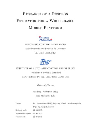 Research of a Position
Estimator for a Wheel-based
Mobile Platform
AUTOMATIC CONTROL LABORATORY
Ecole Polytechnique F´ed´erale de Lausanne
Dr. Denis Gillet, MER
INSTITUTE OF AUTOMATIC CONTROL ENGINEERING
Technische Universit¨at M¨unchen
Univ.-Professor Dr.-Ing./Univ. Tokio Martin Buss
Master’s Thesis
cand.ing. Alexandre Jung
born March 25, 1981
Tutors: Dr. Denis Gillet (MER), Dipl.-Ing. Ulrich Unterhinninghofen,
Dipl.-Ing. Kolja K¨uhnlenz
Begin of work: 21. 03. 2005
Intermediate report: 06. 06. 2005
Final report: 22. 07. 2005
 