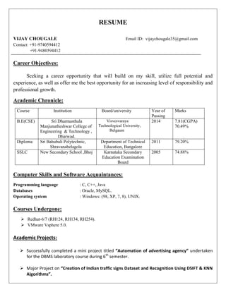 RESUME 
VIJAY CHOUGALE Email ID: vijaychougale35@gmail.com 
Contact: +91-9740594412 
+91-9480594412 
Career Objectives: 
Seeking a career opportunity that will build on my skill, utilize full potential and experience, as well as offer me the best opportunity for an increasing level of responsibility and professional growth. 
Academic Chronicle: 
Course 
Institution 
Board/university 
Year of 
Passing 
Marks 
B.E(CSE) 
Sri Dharmasthala Manjunatheshwar College of Engineering & Technology , 
Dharwad. 
Visvesvaraya Technological University, 
Belgaum 
2014 
7.81(CGPA) 
70.49% 
Diploma 
Sri Bahubali Polytechnic, 
Shravanabelagola 
Department of Technical 
Education, Bangalore 
2011 
79.20% 
SSLC 
New Secondary School ,Bhoj 
Karnataka Secondary Education Examination Board 
2005 
74.88% 
Computer Skills and Software Acquaintances: 
Programming language : C, C++, Java 
Databases : Oracle, MySQL. 
Operating system : Windows: (98, XP, 7, 8), UNIX. 
Courses Undergone: 
 Redhat-6/7 (RH124, RH134, RH254). 
 VMware Vsphere 5.0. 
Academic Projects: 
 Successfully completed a mini project titled “Automation of advertising agency” undertaken for the DBMS laboratory course during 6th semester. 
 Major Project on “Creation of Indian traffic signs Dataset and Recognition Using DSIFT & KNN Algorithms”.  