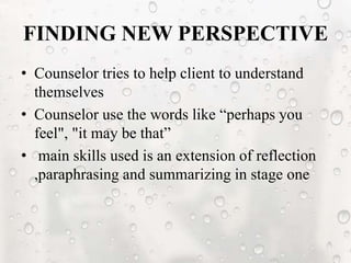FINDING NEW PERSPECTIVE
• Counselor tries to help client to understand
themselves
• Counselor use the words like “perhaps you
feel", "it may be that”
• main skills used is an extension of reflection
,paraphrasing and summarizing in stage one
 