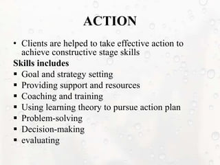 ACTION
• Clients are helped to take effective action to
achieve constructive stage skills
Skills includes
 Goal and strategy setting
 Providing support and resources
 Coaching and training
 Using learning theory to pursue action plan
 Problem-solving
 Decision-making
 evaluating
 