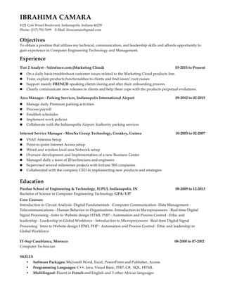 IBRAHIMA CAMARA
8121 Cole Wood Boulevard, Indianapolis, Indiana 46239
Phone: (317) 701-7699 E-Mail: iboucamara@gmail.com
Objectives
To obtain a position that utilizes my technical, communication, and leadership skills and affords opportunity to
gain experience in Computer Engineering Technology and Management.
Experience
Tier 2 Analyst - Salesforce.com (Marketing Cloud) 03-2015 to Present
n On a daily basis troubleshoot customer issues related to the Marketing Cloud products line.
n Train, explain products functionalities to clients and find issues’ root causes
n Support mainly FRENCH speaking clients during and after their onboarding process.
n Clearly communicate new releases to clients and help them cope with the products perpetual evolutions.
Area Manager - Parking Services, Indianapolis International Airport 09-2012 to 02-2015
n Manage daily Premium parking activities
n Process payroll
n Establish schedules
n Implement work policies
n Collaborate with the Indianapolis Airport Authority parking services
Internet Service Manager - MouNa Group Technology, Conakry, Guinea 10-2003 to 02-2007
n VSAT Antenna Setup
n Point-to-point Internet Access setup
n Wired and wireless local area Network setup
n Oversaw development and Implementation of a new Business Center
n Managed daily a team of 20 technicians and engineers
n Supervised several milestones projects with fortune 500 companies
n Collaborated with the company CEO in implementing new products and strategies
Education
Purdue School of Engineering & Technology, IUPUI, Indianapolis, IN 08-2009 to 12-2013
Bachelor of Science in Computer Engineering Technology GPA: 3.37
Core Courses:
Introduction to Circuit Analysis -Digital Fundamentals -Computer Communication -Data Management -
Telecommunications - Human Behavior in Organizations -Introduction to Microprocessors - Real-time Digital
Signal Processing - Intro to Website design HTML PHP - Automation and Process Control - Ethic and
leadership - Leadership in Global Workforce - Introduction to Microprocessors • Real-time Digital Signal
Processing • Intro to Website design HTML PHP • Automation and Process Control • Ethic and leadership in
Global Workforce
IT-Sup Casablanca, Morocco 08-2000 to 07-2002
Computer Technician
SKILLS
• Software Packages: Microsoft Word, Excel, PowerPoint and Publisher, Access
• Programming Languages: C++, Java, Visual Basic, PHP, C#, SQL, HTML
• Multilingual: Fluent in French and English and 3 other African languages
 