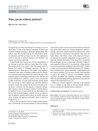 1 3
Letter
Published online: 31 March 2015
© The Author(s) 2015. This article is published with open access at Springerlink.com
Who can do without patients?
Olle ten Cate · Max Peters
Perspect Med Educ (2015) 4:98–99
DOI 10.1007/s40037-015-0171-2
and reasoning skills, and for professional identity formation
and professional behaviour. Clinical diagnostic decision-
making is primarily based on pattern recognition [6], which
requires extensive experience with patients. The more the
better. Many valid illness scripts in the long-term memory
of clinicians are needed to adequately recognize patterns or
stimulate analytic reasoning. It has long been recognized
that an adequate history is associated with better diagnosis
and management than tests [7]. In education, seeing patients
is one, but an experienced educator and role model is needed
to help turn this seeing into deliberate practice [8]. Longitu-
dinal clerkships may restore continuity in both patient care
and clinical teaching [9] if we may use this word teaching
to signify the variety of activities of committed clinician
educators, including role modelling, coaching, stimulating
reflection and allocating learning opportunities to match the
student’s developmental level [10].
Elder et al. recently mapped a road back to the bedside
[11], or should we say, back to having clinical teachers,
learners and patients together discuss medicine?
Conflicts of interest notification  No conflicts of interest.
Open Access This article is distributed under the terms of the Cre-
ative Commons Attribution License which permits any use, distribu-
tion, and reproduction in any medium, provided the original author(s)
and the source are credited.
References
 1.	Cantillon P, Dornan T. Who needs beds? Perspect Med Educ.
2014;3(5):399–400.
  2.	Peters M, Ten Cate O. Bedside teaching in medical education: a
literature review. Perspect Med Educ. 2014;3:76–88.
We appreciate Cantillon and Dornan’s comment [1] on our
observation [2] that in the medical education literature and
textbooks bedside teaching is gradually disappearing. The
authors make the case that beds are less functional in medi-
cal education and that teaching is not the most appropriate
word for the role of clinical educators, and therefore our
concern may be less alarming.
Linguistically, this may be true, but the interpretation of
our message is narrower and more literal than it was meant.
The deeper point of our regret is that the patient seems to
become less central in workplace education. The loss of
instructional texts about how to role model in the presence
of patients in the sense of bedside teaching may be illustra-
tive of the decreased educational time spent at the side of the
patient in general, including in ambulatory care. Doctors and
medical trainees now spend less and less time with patients
[3] than in the past. A recent study found that interns spend
12 % on average in direct patient care and 40 % behind a
computer screen. The reasons for this lie in restricted work-
ing hours, restricted time for patients in hospital settings,
short rotations and an increased volume of patient data to
be handled. It may to some extent be true that patients are
less in bed, but predominantly students do not see them in
bed. In addition, students and residents are hardly observed
when working with patients and hardly observe clinicians
doing this [4, 5].
Why is that not good? A lack of patient-related educa-
tion is detrimental for the development of clinical thinking
O. ten Cate () · M. Peters
Center for Research and Development of Education,
University Medical Center Utrecht,
PO Box 85500, 3508 GA Utrecht, The Netherlands
e-mail: t.j.tencate@umcutrecht.nl
 