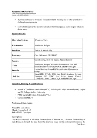 Narasimha Murthy Bora
Email:reddysureshsimha@gmail.com
Mobile: +91 9959589496
• A positive attitude to strive and succeed in the IT industry and to take up and drive
challenging assignments.
• Motivated to deliver the exceptional rather than the expected and to inspire others to
do the same.
Technical Skills:
Operating Systems Windows, Unix.
Environment Net Beans, Eclipse.
Database Oracle 9i, Oracle 11g
Languages Core JAVA and J2EE,PEGA
Servers
Glass Fish v2,V3 in Net Beans, Apache Tomcat
Tools
Net Beans, Eclipse, Microsoft visual source safe, TFS
(Team foundation server),PRPC 6.2,IBM workLight
Domain
Lloyds Banking Group(LBG),Application Management
Group
Skill Set
Java/J2EE, HTML, CSS, Ant Build structure, Springs,
Servlets, JSP, JDBC, Java Script, Jquery, JQuery-
Templates, AJAX , Oracle SQL and IBM work light .
Education,Training & Certifications:
• Master of Computer Applications(MCA) from Gayatri Vidya Parishad(GVP) Degree
and PG College,Andhra University
• PRPC Certified System Architect in V 6.1
• Certified IBM RFT
Professional Experience:
Project#1 Data Blocks
Client - MasterCard, US
Role - PEGA Developer
Description:
Data Blocks are used in all major functionalities of MasterCard. The main functionality of
Data Blocks is to fetch the data from the data base based on the customer information, the
Page 2 of 4
 