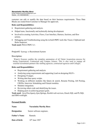Narasimha Murthy Bora
Email:reddysureshsimha@gmail.com
Mobile: +91 9959589496
customer can edit or modify the data based on their business requirements. These Data
Blocks are routed from Customer to Manager for approvals.
Roles and Responsibilities:
• Requirement gathering and analysis.
• Helped team, functionally and technically during development.
• Involved in creating Activities, Flows, User Interface, Harness, Sections, and flow
actions.
• Debugging and Troubleshooting using the in-built PRPC tools like Tracer, Clipboard and
Rules Inspector.
Tools used: PEGA PRPC 6.1.
Project#2 Synergy -e Recruitment System
Description:
Wipro's Synergy enables the complete automation of all Talent Acquisition process for
hiring Experienced, Contractual and Campus Joinees. This is also used to engage all
external recruitment partners like staffing agencies, contractual agencies and Colleges.
Roles and Responsibilities:
• Requirement gathering and analysis.
• Analyzing using requirements and supporting Lead on designing HLD’s
• Designing UI pages.
• Writing data base query scripts.
• Working on different modules like Query & search, Resume Posting, Job Posting,
CRONs, Interview Scheduling and Fitment modules.
• Modules integration.
• Reviewing others code and identifying the issues.
• Helping peers in achieving project goals.
Tools used: Java/J2ee,Jquery,Ajax,Springs, Restful web services, Oracle SQL and PL/SQL
and IBM worklight.
Personal Details:
Name Narasimha Murthy Bora
Designation Senior software engineer.
Father’s Name Ramulu
Date of birth 10th
June 1987
Page 3 of 4
 