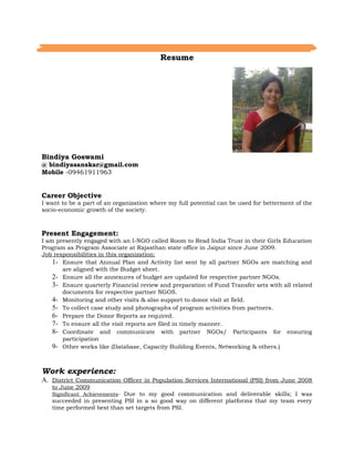 Resume
Bindiya Goswami
@ bindiyasanskar@gmail.com
Mobile -09461911963
Career Objective
I want to be a part of an organization where my full potential can be used for betterment of the
socio-economic growth of the society.
Present Engagement:
I am presently engaged with an I-NGO called Room to Read India Trust in their Girls Education
Program as Program Associate at Rajasthan state office in Jaipur since June 2009.
Job responsibilities in this organization:
1- Ensure that Annual Plan and Activity list sent by all partner NGOs are matching and
are aligned with the Budget sheet.
2- Ensure all the annexures of budget are updated for respective partner NGOs.
3- Ensure quarterly Financial review and preparation of Fund Transfer sets with all related
documents for respective partner NGOS.
4- Monitoring and other visits & also support to donor visit at field.
5- To collect case study and photographs of program activities from partners.
6- Prepare the Donor Reports as required.
7- To ensure all the visit reports are filed in timely manner.
8- Coordinate and communicate with partner NGOs/ Participants for ensuring
participation
9- Other works like (Database, Capacity Building Events, Networking & others.)
Work experience:
A. District Communication Officer in Population Services International (PSI) from June 2008
to June 2009
Significant Achievements- Due to my good communication and deliverable skills; I was
succeeded in presenting PSI in a so good way on different platforms that my team every
time performed best than set targets from PSI.
 