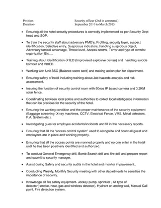 Position- Security officer (2nd in command)
Duration- September 2010 to March 2013
• Ensuring all the hotel security procedures is correctly implemented as per Security Dept
head and SOP.
• To train the security staff about adversary PMO’s, Profiling, security layer, suspect
identification, Selective entry. Suspicious indicators, handling suspicious object,
Adversary tactical advantage, Threat level, Access control, Terror and type of terrorist
organization Etc….
• Training about identification of IED (Improvised explosive devise) and handling suicide
bomber and VBIED.
• Working with Unit BSC (Balance score card) and making action plan for department.
• Ensuring safety of hotel including training about Job hazards analysis and risk
assessment.
• Insuring the function of security control room with 80nos IP based camera and 3.2KM
solar fence.
• Coordinating between local police and authorities to collect local intelligence information
that can be precious for the security of the hotel.
• Ensuring the working condition and the proper maintenance of the security equipment
(Baggage screening- X-ray machines, CCTV, Electrical Fence, VMS, Metal detectors,
P.A. System etc.).
• Investigating guest or employee accidents/incidents and fill in the necessary reports.
• Ensuring that all the “access control system” used to recognize and count all guest and
employees are in place and working properly.
• Ensuring that all the access points are manned properly and no one enter in the hotel
until he has been positively identified and authorized.
• To conduct General Emergency drill, Bomb Search drill and fire drill and prepare report
and submit to security manager.
• Assist during Safety and security audits in the hotel and monitor improvement..
• Conducting Weekly, Monthly Security meeting with other departments to sensitize the
importance of security.
• Knowledge all fire safety equipment- Jockey pump, sprinkler , All type of
detector( smoke, heat, gas and wireless detector), Hydrant or landing wall, Manual Call
point, Fire detection system.
 