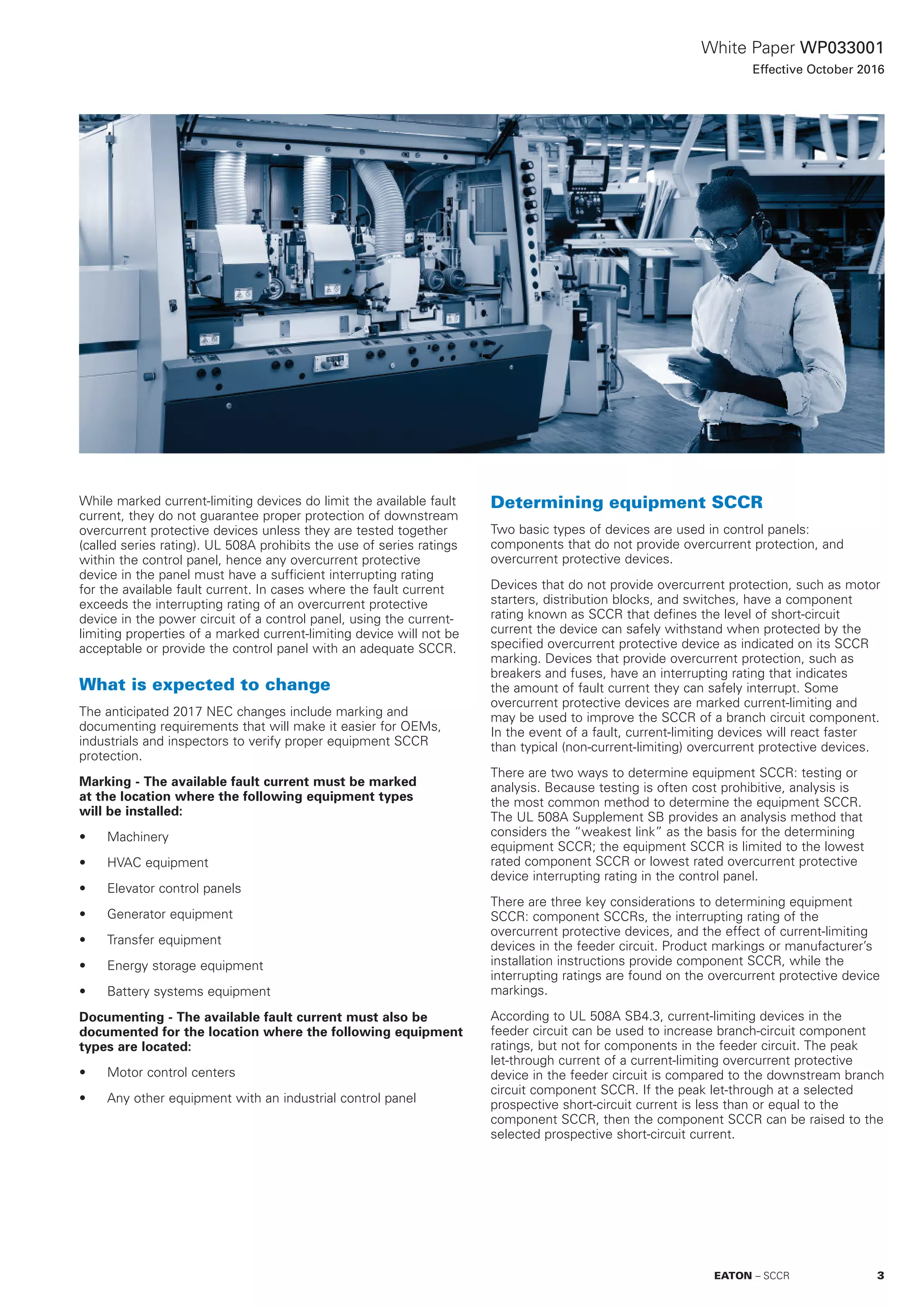 White Paper WP033001
Effective October 2016
While marked current-limiting devices do limit the available fault
current, they do not guarantee proper protection of downstream
overcurrent protective devices unless they are tested together
(called series rating). UL 508A prohibits the use of series ratings
within the control panel, hence any overcurrent protective
device in the panel must have a sufficient interrupting rating
for the available fault current. In cases where the fault current
exceeds the interrupting rating of an overcurrent protective
device in the power circuit of a control panel, using the current-
limiting properties of a marked current-limiting device will not be
acceptable or provide the control panel with an adequate SCCR.
What is expected to change
The anticipated 2017 NEC changes include marking and
documenting requirements that will make it easier for OEMs,
industrials and inspectors to verify proper equipment SCCR
protection.
Marking - The available fault current must be marked
at the location where the following equipment types
will be installed:
•	 Machinery
•	 HVAC equipment
•	 Elevator control panels
•	 Generator equipment
•	 Transfer equipment
•	 Energy storage equipment
•	 Battery systems equipment
Documenting - The available fault current must also be
documented for the location where the following equipment
types are located:
•	 Motor control centers
•	 Any other equipment with an industrial control panel
Determining equipment SCCR
Two basic types of devices are used in control panels:
components that do not provide overcurrent protection, and
overcurrent protective devices.
Devices that do not provide overcurrent protection, such as motor
starters, distribution blocks, and switches, have a component
rating known as SCCR that defines the level of short-circuit
current the device can safely withstand when protected by the
specified overcurrent protective device as indicated on its SCCR
marking. Devices that provide overcurrent protection, such as
breakers and fuses, have an interrupting rating that indicates
the amount of fault current they can safely interrupt. Some
overcurrent protective devices are marked current-limiting and
may be used to improve the SCCR of a branch circuit component.
In the event of a fault, current-limiting devices will react faster
than typical (non-current-limiting) overcurrent protective devices.
There are two ways to determine equipment SCCR: testing or
analysis. Because testing is often cost prohibitive, analysis is
the most common method to determine the equipment SCCR.
The UL 508A Supplement SB provides an analysis method that
considers the “weakest link” as the basis for the determining
equipment SCCR; the equipment SCCR is limited to the lowest
rated component SCCR or lowest rated overcurrent protective
device interrupting rating in the control panel.
There are three key considerations to determining equipment
SCCR: component SCCRs, the interrupting rating of the
overcurrent protective devices, and the effect of current-limiting
devices in the feeder circuit. Product markings or manufacturer’s
installation instructions provide component SCCR, while the
interrupting ratings are found on the overcurrent protective device
markings.
According to UL 508A SB4.3, current-limiting devices in the
feeder circuit can be used to increase branch-circuit component
ratings, but not for components in the feeder circuit. The peak
let-through current of a current-limiting overcurrent protective
device in the feeder circuit is compared to the downstream branch
circuit component SCCR. If the peak let-through at a selected
prospective short-circuit current is less than or equal to the
component SCCR, then the component SCCR can be raised to the
selected prospective short-circuit current.
3EATON – SCCR
 