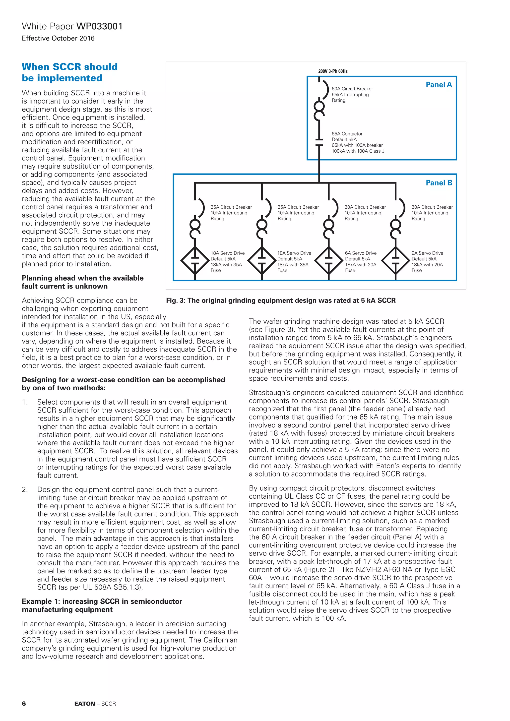 White Paper WP033001
Effective October 2016
When SCCR should
be implemented
When building SCCR into a machine it
is important to consider it early in the
equipment design stage, as this is most
efficient. Once equipment is installed,
it is difficult to increase the SCCR,
and options are limited to equipment
modification and recertification, or
reducing available fault current at the
control panel. Equipment modification
may require substitution of components,
or adding components (and associated
space), and typically causes project
delays and added costs. However,
reducing the available fault current at the
control panel requires a transformer and
associated circuit protection, and may
not independently solve the inadequate
equipment SCCR. Some situations may
require both options to resolve. In either
case, the solution requires additional cost,
time and effort that could be avoided if
planned prior to installation.
Planning ahead when the available
fault current is unknown
Achieving SCCR compliance can be
challenging when exporting equipment
intended for installation in the US, especially
if the equipment is a standard design and not built for a specific
customer. In these cases, the actual available fault current can
vary, depending on where the equipment is installed. Because it
can be very difficult and costly to address inadequate SCCR in the
field, it is a best practice to plan for a worst-case condition, or in
other words, the largest expected available fault current.
Designing for a worst-case condition can be accomplished
by one of two methods:
1.	 Select components that will result in an overall equipment
SCCR sufficient for the worst-case condition. This approach
results in a higher equipment SCCR that may be significantly
higher than the actual available fault current in a certain
installation point, but would cover all installation locations
where the available fault current does not exceed the higher
equipment SCCR. To realize this solution, all relevant devices
in the equipment control panel must have sufficient SCCR
or interrupting ratings for the expected worst case available
fault current.
2.	 Design the equipment control panel such that a current-
limiting fuse or circuit breaker may be applied upstream of
the equipment to achieve a higher SCCR that is sufficient for
the worst case available fault current condition. This approach
may result in more efficient equipment cost, as well as allow
for more flexibility in terms of component selection within the
panel. The main advantage in this approach is that installers
have an option to apply a feeder device upstream of the panel
to raise the equipment SCCR if needed, without the need to
consult the manufacturer. However this approach requires the
panel be marked so as to define the upstream feeder type
and feeder size necessary to realize the raised equipment
SCCR (as per UL 508A SB5.1.3).
Example 1: increasing SCCR in semiconductor
manufacturing equipment
In another example, Strasbaugh, a leader in precision surfacing
technology used in semiconductor devices needed to increase the
SCCR for its automated wafer grinding equipment. The Californian
company’s grinding equipment is used for high-volume production
and low-volume research and development applications.
The wafer grinding machine design was rated at 5 kA SCCR
(see Figure 3). Yet the available fault currents at the point of
installation ranged from 5 kA to 65 kA. Strasbaugh’s engineers
realized the equipment SCCR issue after the design was specified,
but before the grinding equipment was installed. Consequently, it
sought an SCCR solution that would meet a range of application
requirements with minimal design impact, especially in terms of
space requirements and costs.
Strasbaugh’s engineers calculated equipment SCCR and identified
components to increase its control panels’ SCCR. Strasbaugh
recognized that the first panel (the feeder panel) already had
components that qualified for the 65 kA rating. The main issue
involved a second control panel that incorporated servo drives
(rated 18 kA with fuses) protected by miniature circuit breakers
with a 10 kA interrupting rating. Given the devices used in the
panel, it could only achieve a 5 kA rating; since there were no
current limiting devices used upstream, the current-limiting rules
did not apply. Strasbaugh worked with Eaton’s experts to identify
a solution to accommodate the required SCCR ratings.
By using compact circuit protectors, disconnect switches
containing UL Class CC or CF fuses, the panel rating could be
improved to 18 kA SCCR. However, since the servos are 18 kA,
the control panel rating would not achieve a higher SCCR unless
Strasbaugh used a current-limiting solution, such as a marked
current-limiting circuit breaker, fuse or transformer. Replacing
the 60 A circuit breaker in the feeder circuit (Panel A) with a
current-limiting overcurrent protective device could increase the
servo drive SCCR. For example, a marked current-limiting circuit
breaker, with a peak let-through of 17 kA at a prospective fault
current of 65 kA (Figure 2) – like NZMH2-AF60-NA or Type EGC
60A – would increase the servo drive SCCR to the prospective
fault current level of 65 kA. Alternatively, a 60 A Class J fuse in a
fusible disconnect could be used in the main, which has a peak
let-through current of 10 kA at a fault current of 100 kA. This
solution would raise the servo drives SCCR to the prospective
fault current, which is 100 kA.
208V 3-Ph 60Hz
Panel A
Panel B
60A Circuit Breaker
65kA Interrupting
Rating
35A Circuit Breaker
10kA Interrupting
Rating
18A Servo Drive
Default 5kA
18kA with 35A
Fuse
18A Servo Drive
Default 5kA
18kA with 35A
Fuse
6A Servo Drive
Default 5kA
18kA with 20A
Fuse
9A Servo Drive
Default 5kA
18kA with 20A
Fuse
35A Circuit Breaker
10kA Interrupting
Rating
20A Circuit Breaker
10kA Interrupting
Rating
20A Circuit Breaker
10kA Interrupting
Rating
65A Contactor
Default 5kA
65kA with 100A breaker
100kA with 100A Class J
Fig. 3: The original grinding equipment design was rated at 5 kA SCCR
6 EATON – SCCR
 
